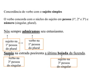 Concordância do verbo com o sujeito simples
O verbo concorda com o núcleo do sujeito em pessoa (1º, 2º e 3º) e
número (singular, plural).
Nós sempre admiramos seu entusiasmo.
Sumia na estrada poeirenta a última boiada da fazenda.
sujeito na
1º pessoa
do plural
verbo na
1º pessoa
do plural
sujeito na
3º pessoa
do singular
verbo na
3º pessoa
do singular
 