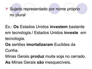  Sujeito representado por nome próprio
no plural
Ex.: Os Estados Unidos investem bastante
em tecnologia./ Estados Unidos investe em
tecnologia.
Os sertões imortalizaram Euclides da
Cunha.
Minas Gerais produz muita soja no cerrado.
As Minas Gerais são inesquecíveis.
 