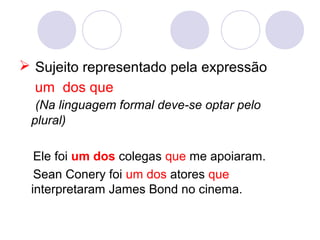  Sujeito representado pela expressão
um dos que
(Na linguagem formal deve-se optar pelo
plural)
Ele foi um dos colegas que me apoiaram.
Sean Conery foi um dos atores que
interpretaram James Bond no cinema.
 