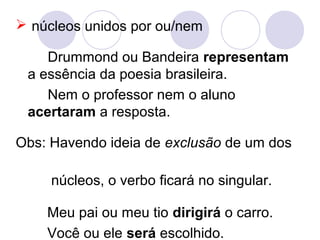  núcleos unidos por ou/nem
Drummond ou Bandeira representam
a essência da poesia brasileira.
Nem o professor nem o aluno
acertaram a resposta.
Obs: Havendo ideia de exclusão de um dos
núcleos, o verbo ficará no singular.
Meu pai ou meu tio dirigirá o carro.
Você ou ele será escolhido.
 