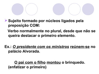  Sujeito formado por núcleos ligados pela
preposição COM:
Verbo normalmente no plural, desde que não se
queira destacar o primeiro elemento.
Ex.: O presidente com os ministros reúnem-se no
palácio Alvorada.
O pai com o filho montou o brinquedo.
(enfatizar o primeiro)
 
