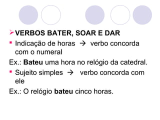 VERBOS BATER, SOAR E DAR
 Indicação de horas  verbo concorda
com o numeral
Ex.: Bateu uma hora no relógio da catedral.
 Sujeito simples  verbo concorda com
ele
Ex.: O relógio bateu cinco horas.
 
