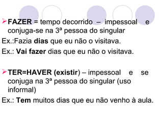 FAZER = tempo decorrido – impessoal e
conjuga-se na 3ª pessoa do singular
Ex.:Fazia dias que eu não o visitava.
Ex.: Vai fazer dias que eu não o visitava.
TER=HAVER (existir) – impessoal e se
conjuga na 3ª pessoa do singular (uso
informal)
Ex.: Tem muitos dias que eu não venho à aula.
 
