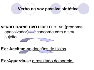 Verbo na voz passiva sintética
VERBO TRANSITIVO DIRETO + SE (pronome
apassivador) concorda com o seu
sujeito.
Ex.: Aceitam-se doações de tijolos.
Ex.:Aguarda-se o resultado do sorteio.
 