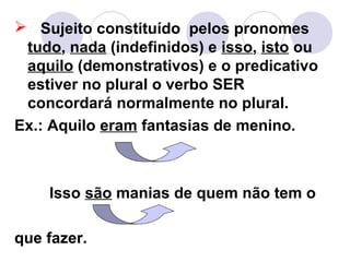  Sujeito constituído pelos pronomes
tudo, nada (indefinidos) e isso, isto ou
aquilo (demonstrativos) e o predicativo
estiver no plural o verbo SER
concordará normalmente no plural.
Ex.: Aquilo eram fantasias de menino.
Isso são manias de quem não tem o
que fazer.
 