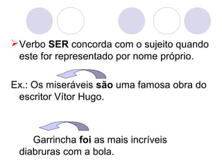 Verbo SER concorda com o sujeito quando
este for representado por nome próprio.
Ex.: Os miseráveis são uma famosa obra do
escritor Vítor Hugo.
Garrincha foi as mais incríveis
diabruras com a bola.
 