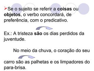 Se o sujeito se referir a coisas ou
objetos, o verbo concordará, de
preferência, com o predicativo.
Ex.: A tristeza são os dias perdidos da
juventude.
No meio da chuva, o coração do seu
carro são as palhetas e os limpadores do
para-brisa.
 
