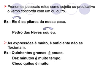  Pronomes pessoais retos como sujeito ou predicativo
o verbo concorda com um ou outro.
Ex.: Ele é os pilares da nossa casa.
Pedro das Neves sou eu.
 As expressões é muito, é suficiente não se
flexionam.
Ex.: Quinhentos gramas é pouco.
Dez minutos é muito tempo.
Cinco quilos é muito.
 