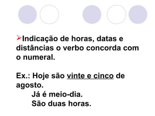 Indicação de horas, datas e
distâncias o verbo concorda com
o numeral.
Ex.: Hoje são vinte e cinco de
agosto.
Já é meio-dia.
São duas horas.
 