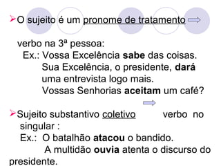 O sujeito é um pronome de tratamento
verbo na 3ª pessoa:
Ex.: Vossa Excelência sabe das coisas.
Sua Excelência, o presidente, dará
uma entrevista logo mais.
Vossas Senhorias aceitam um café?
Sujeito substantivo coletivo verbo no
singular :
Ex.: O batalhão atacou o bandido.
A multidão ouvia atenta o discurso do
presidente.
 