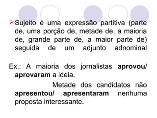 Sujeito é uma expressão partitiva (parte
de, uma porção de, metade de, a maioria
de, grande parte de, a maior parte de)
seguida de um adjunto adnominal
Ex.: A maioria dos jornalistas aprovou/
aprovaram a ideia.
Metade dos candidatos não
apresentou/ apresentaram nenhuma
proposta interessante.
 