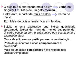  O sujeito é a expressão mais de um verbo no
singular Ex.: Mais de um gato morreu.
Entretanto, a partir de mais de dois verbo no
plural
Ex.: Mais de dois animais ficaram feridos.
 Sujeito é uma expressão que indica quantidade
aproximada (cerca de, mais de, menos de, perto de)
O verbo concorda com o substantivo que acompanha a
expressão. Exs:
Cerca de mil pessoas participaram da manifestação.
Perto de quinhentos alunos compareceram à
solenidade.
Mais de um atleta estabeleceu novo recorde nas
últimas Olimpíadas.
 