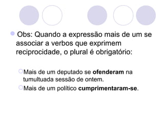 Obs: Quando a expressão mais de um se
associar a verbos que exprimem
reciprocidade, o plural é obrigatório:
Mais de um deputado se ofenderam na
tumultuada sessão de ontem.
Mais de um político cumprimentaram-se.
 