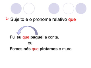  Sujeito é o pronome relativo que
Fui eu que paguei a conta.
ou
Fomos nós que pintamos o muro.
 