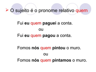  O sujeito é o pronome relativo quem
Fui eu quem paguei a conta.
ou
Fui eu quem pagou a conta.
Fomos nós quem pintou o muro.
ou
Fomos nós quem pintamos o muro.
 