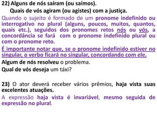 22) Alguns de nós saíram (ou saímos).
Quais de vós agiram (ou agistes) com a justiça.
Quando o sujeito é formado de um pronome indefinido ou
interrogativo no plural (alguns, poucos, muitos, quantos,
quais etc.), seguidos dos pronomes retos nós ou vós, a
concordância se fará com o pronome indefinido plural ou
com o pronome reto.
É importante notar que, se o pronome indefinido estiver no
singular, o verbo ficará no singular, concordando com ele.
Algum de nós resolveu o problema.
Qual de vós deseja um táxi?
23) O ator deverá receber vários prêmios, haja vista suas
excelentes atuações.
A expressão haja vista é invariável, mesmo seguida de
expressão no plural.
 
