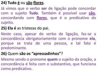 24) Tudo é ou são flores.
Já vimos que o verbo ser de ligação pode concordar
com o sujeito Tudo. Também é possível usar são,
concordando com flores, que é o predicativo do
sujeito.
25) Ela é as tristezas do pai.
Neste caso, apesar do verbo de ligação, faz-se a
concordância obrigatoriamente com o pronome ela,
porque se trata de uma pessoa, e tal fato é
predominante.
26) Quem são os “apressadinhos”?
Mesmo sendo o pronome quem o sujeito da oração, a
concordância é feita com o substantivo, que funciona
como predicativo.
 