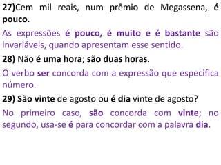 27)Cem mil reais, num prêmio de Megassena, é
pouco.
As expressões é pouco, é muito e é bastante são
invariáveis, quando apresentam esse sentido.
28) Não é uma hora; são duas horas.
O verbo ser concorda com a expressão que especifica
número.
29) São vinte de agosto ou é dia vinte de agosto?
No primeiro caso, são concorda com vinte; no
segundo, usa-se é para concordar com a palavra dia.
 