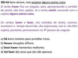 30) Há bons alunos, mas existem alguns outros ruins.
O verbo haver fica no singular, pois, apresentando o sentido
de existir, não tem sujeito. Já o verbo existir concorda com o
sujeito alguns outros ruins.
Os verbos haver e fazer, nos sentidos de existir, ocorrer,
acontecer e tempo decorrido, são impessoais, isto é, não têm
sujeito; portanto, permanecem na 3ª pessoa do singular.
a) Há bons motivos para acreditar nisso.
b) Houve situações difíceis.
c) Deve haver momentos melhores.
d) Vai fazer dez anos que ele não aparece.
 