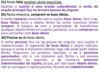 31) Ainda falta resolver vários exercícios.
Quando o sujeito é uma oração subordinada, o verbo da
oração principal fica na terceira pessoa do singular.
32) Nesta empresa, compram-se boas ideias.
O verbo comprar concorda com o sujeito boas ideias. Sem o se,
boas ideias seria o objeto direto do verbo transitivo direto
comprar. A palavra se tem a propriedade de transformar
qualquer objeto direto em sujeito; portanto, usa-se compram-se
para concordar com boas ideias.
33) Precisa-se de boas ideias.
O verbo precisar fica na 3a pessoa do singular. Seu sujeito é
indeterminado. O segmento de boas ideias é objeto indireto,
porque o verbo é transitivo indireto, logo não pode pedir objeto
direto. Enquanto, no primeiro exemplo, o se é pronome
apassivador, isto é, um pronome que forma a voz passiva
(pronominal); no segundo, o se chama-se pronome
indeterminador do sujeito, já que, por não haver objeto direto,
não se consegue o sujeito passivo, ficando ele indeterminado.
 
