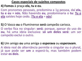 Casos especiais de sujeitos compostos
4) Fomos à praça ela, tu e eu.
Com pronomes pessoais, predomina a 1a pessoa, daí ela,
tu e eu = nós. Não havendo eu, predominaria o tu: Tu e
ela saístes hoje cedo. [Tu e ela = vós]
5) O Vasco ou o Fluminense será campeão carioca.
O verbo fica no singular: será; porque, apesar do uso do
ou, há uma ideia exclusiva: só um deles será: um ser
campeão exclui o outro.
6) Um amigo ou uma amiga o esperava ou esperavam.
A ideia real de alternância permite o singular ou o plural,
já que pode ser um a esperá-lo, mas também podem
estar os dois.
 