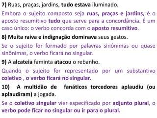 7) Ruas, praças, jardins, tudo estava iluminado.
Embora o sujeito composto seja ruas, praças e jardins, é o
aposto resumitivo tudo que serve para a concordância. É um
caso único: o verbo concorda com o aposto resumitivo.
8) Muita raiva e indignação dominava seus gestos.
Se o sujeito for formado por palavras sinônimas ou quase
sinônimas, o verbo ficará no singular.
9) A alcateia faminta atacou o rebanho.
Quando o sujeito for representado por um substantivo
coletivo , o verbo ficará no singular.
10) A multidão de fanáticos torcedores aplaudiu (ou
aplaudiram) a jogada.
Se o coletivo singular vier especificado por adjunto plural, o
verbo pode ficar no singular ou ir para o plural.
 