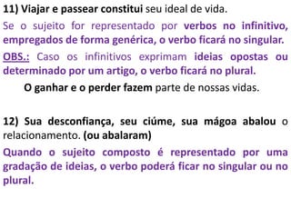 11) Viajar e passear constitui seu ideal de vida.
Se o sujeito for representado por verbos no infinitivo,
empregados de forma genérica, o verbo ficará no singular.
OBS.: Caso os infinitivos exprimam ideias opostas ou
determinado por um artigo, o verbo ficará no plural.
O ganhar e o perder fazem parte de nossas vidas.
12) Sua desconfiança, seu ciúme, sua mágoa abalou o
relacionamento. (ou abalaram)
Quando o sujeito composto é representado por uma
gradação de ideias, o verbo poderá ficar no singular ou no
plural.
 