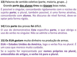 13) Palavras de sentido coletivo (parte, maioria, grupo...)
Grande parte dos alunos tirou ou tiraram boas notas.
É possível o singular, concordando rigidamente com o núcleo do
sujeito parte; o plural, também possível, é uma forma atrativa,
concordando com alunos. No discurso de nível formal, deve-se
optar pela forma rígida.
14) Esta parte das provas foi difícil.
O uso do demonstrativo Esta especifica parte, o que obriga o
uso do verbo no singular. Não se admite a forma atrativa.
15) Os EUA gastam muito dinheiro na produção de armas.
EUA = Estados Unidos da América, logo o verbo fica no plural. É
um caso que merece muito cuidado.
Se o sujeito for representado por nomes próprios no plural,
antecedidos de artigos, o verbo irá para o plural.
 