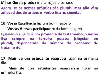 Minas Gerais produz muita soja no cerrado.
Agora, se os nomes próprios são plurais, mas não vêm
antecedidos de artigo, o verbo fica no singular.
16) Vossa Excelência fez um bom negócio.
Vossas Altezas participaram da homenagem.
Quando o sujeito é um pronome de tratamento, o verbo
fica sempre na terceira pessoa (singular ou
plural), dependendo do número do pronome de
tratamento.
17) Mais de um estudante reservou lugar na primeira
fila.
Mais de dois estudantes reservaram lugar na
primeira fila.
 