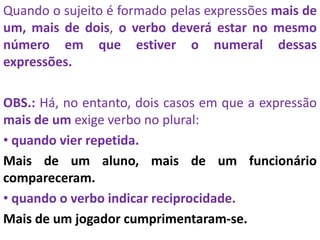 Quando o sujeito é formado pelas expressões mais de
um, mais de dois, o verbo deverá estar no mesmo
número em que estiver o numeral dessas
expressões.
OBS.: Há, no entanto, dois casos em que a expressão
mais de um exige verbo no plural:
• quando vier repetida.
Mais de um aluno, mais de um funcionário
compareceram.
• quando o verbo indicar reciprocidade.
Mais de um jogador cumprimentaram-se.
 