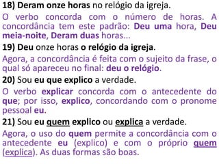 18) Deram onze horas no relógio da igreja.
O verbo concorda com o número de horas. A
concordância tem este padrão: Deu uma hora, Deu
meia-noite, Deram duas horas...
19) Deu onze horas o relógio da igreja.
Agora, a concordância é feita com o sujeito da frase, o
qual só apareceu no final: deu o relógio.
20) Sou eu que explico a verdade.
O verbo explicar concorda com o antecedente do
que; por isso, explico, concordando com o pronome
pessoal eu.
21) Sou eu quem explico ou explica a verdade.
Agora, o uso do quem permite a concordância com o
antecedente eu (explico) e com o próprio quem
(explica). As duas formas são boas.
 
