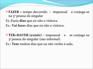  FAZER = tempo decorrido – impessoal

na 3ª pessoa do singular
Ex.:Fazia dias que eu não o visitava.
Ex.: Vai fazer dias que eu não o visitava.
 TER=HAVER (existir) – impessoal

e

e conjuga-se

se conjuga na

3ª pessoa do singular (uso informal)
Ex.: Tem muitos dias que eu não venho à aula.

 