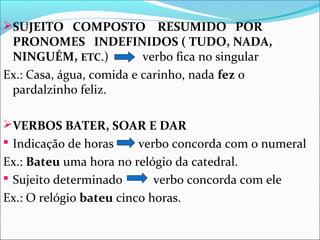 SUJEITO COMPOSTO

RESUMIDO POR
PRONOMES INDEFINIDOS ( TUDO, NADA,
NINGUÉM, ETC.)
verbo fica no singular
Ex.: Casa, água, comida e carinho, nada fez o
pardalzinho feliz.
VERBOS BATER, SOAR E DAR
 Indicação de horas

verbo concorda com o numeral
Ex.: Bateu uma hora no relógio da catedral.
 Sujeito determinado
verbo concorda com ele
Ex.: O relógio bateu cinco horas.

 
