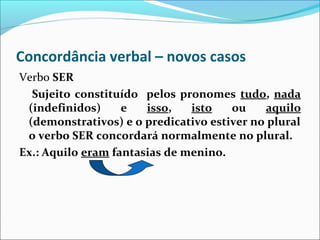 Concordância verbal – novos casos
Verbo SER
Sujeito constituído pelos pronomes tudo, nada
(indefinidos)
e
isso,
isto
ou
aquilo
(demonstrativos) e o predicativo estiver no plural
o verbo SER concordará normalmente no plural.
Ex.: Aquilo eram fantasias de menino.

 