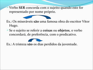  Verbo SER concorda com o sujeito quando este for

representado por nome próprio.

Ex.: Os miseráveis são uma famosa obra do escritor Vítor
Hugo.
 Se o sujeito se referir a coisas ou objetos, o verbo
concordará, de preferência, com o predicativo.
Ex.: A tristeza são os dias perdidos da juventude.

 