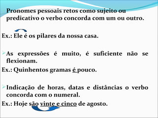 Pronomes pessoais retos como sujeito ou

predicativo o verbo concorda com um ou outro.

Ex.: Ele é os pilares da nossa casa.
As expressões é muito, é suficiente não se

flexionam.
Ex.: Quinhentos gramas é pouco.

Indicação de horas, datas e distâncias o verbo

concorda com o numeral.
Ex.: Hoje são vinte e cinco de agosto.

 