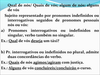 Qual de nós/ Quais de vós; algum de nós; alguns
de vós
Sujeito representado por pronomes indefinidos ou
interrogativos seguidos de pronomes pessoais
nós ou vós:
a) Pronomes interrogativos ou indefinidos no
singular, verbo também no singular.
Ex.: Qual de vós deseja um táxi?


b) Pr. interrogativos ou indefinidos no plural, admite
duas concordâncias do verbo.
Ex.: Quais de nós agimos/agiram com justiça.
Ex.: Alguns de vós concluireis/concluirão o curso.

 