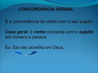 CONCORDÂNCIA VERBAL
É a concordância do verbo com o seu sujeito.
Caso geral: o verbo concorda com o sujeito
em número e pessoa.
Ex: Ela não acredita em Deus.

 