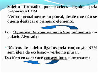 Sujeito

formado por núcleos ligados pela
preposição COM:
Verbo normalmente no plural, desde que não se
queira destacar o primeiro elemento.

Ex.: O presidente com os ministros reúnem-se no
palácio Alvorada.
Núcleos de sujeito ligados pela conjunção NEM

sem ideia de exclusão – verbo no plural.
Ex.: Nem eu nem você conseguimos o empréstimo.

 