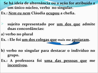 Se há ideia de alternância ou a ação for atribuída a
um único núcleo, verbo no singular.
Ex.: Nem eu nem Cláudia ocupou a chefia.
sujeito representado por um dos que admite
duas concordâncias:
a) verbo no plural
Ex. : Ele foi um dos colegas que mais me apoiaram.


b) verbo no singular para destacar o indivíduo no
grupo.
Ex.: A professora foi uma das pessoas que me
incentivou.

 