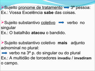Sujeito pronome de tratamento
3ª pessoa:
Ex.: Vossa Excelência sabe das coisas.
Sujeito substantivo coletivo
verbo no
singular
Ex.: O batalhão atacou o bandido.
Sujeito substantivo coletivo mais adjunto
adnominal no plural:
verbo na 3ª p. do singular ou do plural
Ex.: A multidão de torcedores invadiu / invadiram
o campo.

 