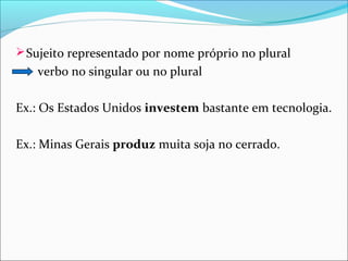  Sujeito representado por nome próprio no plural

verbo no singular ou no plural
Ex.: Os Estados Unidos investem bastante em tecnologia.
Ex.: Minas Gerais produz muita soja no cerrado.

 