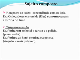 Sujeito composto
 *Anteposto ao verbo: concordância com os dois.

Ex.: Os jogadores e a torcida (Eles) comemoraram
a vitória do time.
 *Posposto ao verbo:

Ex.: Voltaram ao hotel o turista e a polícia.
(plural = eles)
Ex.: Voltou ao hotel o turista e a polícia.
(singular = mais próximo)

 