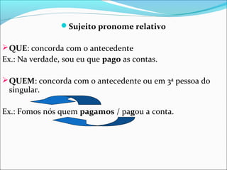 Sujeito pronome relativo
 QUE: concorda com o antecedente

Ex.: Na verdade, sou eu que pago as contas.
 QUEM: concorda com o antecedente ou em 3ª pessoa do

singular.

Ex.: Fomos nós quem pagamos / pagou a conta.

 