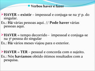 Verbos haver e fazer

HAVER = existir – impessoal e conjuga-se na 3ª p. do

singular.
Ex.: Há várias pessoas aqui. // Pode haver várias
pessoas aqui.

HAVER = tempo decorrido - impessoal e conjuga-se

na 3ª pessoa do singular
Ex.: Há vários meses viajou para o exterior.

HAVER = TER – pessoal e concorda com o sujeito.

Ex.: Nós havíamos obtido ótimos resultados com a
pesquisa.

 