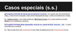Casos especiais (s.s.)
g) O sujeito é formado de nomes que só aparecem no plural - se o sujeito não vier precedido de
artigo, o verbo ficará no singular. Caso venha antecipado de artigo, o verbo concordará com o artigo.
Ex.: Estados Unidos é uma nação poderosa./ Os Estados Unidos são a maior potência mundial.
Minas possui montanhas e abismos.
h) O sujeito é formado pelas expressões: mais de um, menos de dois, cerca de..., etc. – o verbo
concorda com o numeral.
Ex.: Mais de um aluno não compareceu à aula./ Mais de cinco alunos não compareceram à aula.
 