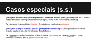 Casos especiais (s.s.)
i) O sujeito é constituído pelas expressões: a maioria, a maior parte, grande parte, etc. - o verbo
poderá ser usado no singular (concordância lógica) ou no plural (concordância atrativa).
Ex.: A maioria dos candidatos desistiu./ A maioria dos candidatos desistiram.
j) O sujeito tiver por núcleo a palavra gente (sentido coletivo) - o verbo poderá ser usado no
singular ou plural, se este vier afastado do substantivo.
Ex.: A gente da cidade, temendo a violência da rua, permanece em casa./ A gente da cidade,
temendo a violência da rua, permanecem em casa.
 