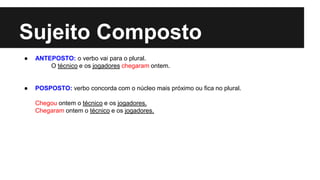 Sujeito Composto
● ANTEPOSTO: o verbo vai para o plural.
O técnico e os jogadores chegaram ontem.
● POSPOSTO: verbo concorda com o núcleo mais próximo ou fica no plural.
Chegou ontem o técnico e os jogadores.
Chegaram ontem o técnico e os jogadores.
 