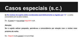Casos especiais (s.c.)
b) Os núcleos do sujeito estão coordenados assindeticamente ou ligados por “e” - o verbo
concordará com os dois núcleos.
Ex.: A jovem e a sua amiga seguiram a pé.
Atenção:
Se o sujeito estiver posposto, permite-se a concordância por atração com o núcleo mais
próximo do verbo.
Ex.: Seguira a pé a jovem e a sua amiga.
 