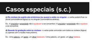 Casos especiais (s.c.)
c) Os núcleos do sujeito são sinônimos (ou quase) e estão no singular - o verbo poderá ficar no
plural (concordância lógica) ou no singular (concordância atrativa).
Ex.: A angústia e ansiedade não o ajudavam a se concentrar./ A angústia e ansiedade não o ajudava
a se concentrar.
d) Quando há gradação entre os núcleos - o verbo pode concordar com todos os núcleos (lógica)
ou apenas com o núcleo mais próximo.
Ex.: Uma palavra, um gesto, um olhar bastavam./ Uma palavra, um gesto, um olhar bastava.
 